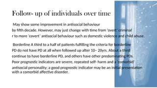 Follow- up of individuals over time
May show some improvement in antisocial behaviour
by fifth decade. However, may just change with time from ‘overt’ criminal
r to more ‘covert’ antisocial behaviour such as domestic violence and child abuse.
Borderline A third to a half of patients fulfilling the criteria for borderline
PD do not have PD at all when followed up after 10– 20yrs. About a third
continue to have borderline PD, and others have other predominating PDs.
Poor prognostic indicators are severe, repeated self- harm and a ‘comorbid’
antisocial personality; a good prognostic indicator may be an initial presentation
with a comorbid affective disorder.
 