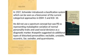 In 1927, Schneider introduced a classification system
which can be seen as a forerunner of the current
categorical approaches in DSM- 5 and ICD- 10.
He did not use a spectrum concept but saw PD as
representing maladaptive variation of normal
personality traits and used social deviance as a
diagnostic marker. Kraepelin suggested six additional
types of disturbed personalities: excitable, unstable,
eccentric, liar, swindler, and quarrelsome.
 