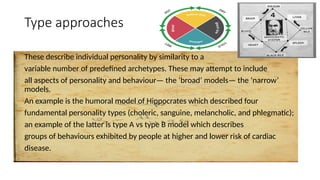 Type approaches
These describe individual personality by similarity to a
variable number of predefined archetypes. These may attempt to include
all aspects of personality and behaviour— the ‘broad’ models— the ‘narrow’
models.
An example is the humoral model of Hippocrates which described four
fundamental personality types (choleric, sanguine, melancholic, and phlegmatic);
an example of the latter is type A vs type B model which describes
groups of behaviours exhibited by people at higher and lower risk of cardiac
disease.
 