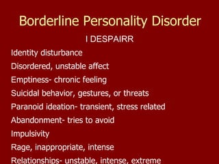 Borderline Personality Disorder I DESPAIRR I dentity disturbance D isordered, unstable affect E mptiness- chronic feeling S uicidal behavior, gestures, or threats P aranoid ideation- transient, stress related A bandonment- tries to avoid I mpulsivity R age, inappropriate, intense R elationships- unstable, intense, extreme 