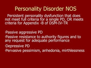 Personality Disorder NOS Persistent personality dysfunction that does not meet full criteria for a single PD, OR meets criteria for Appendix -B of DSM-IV-TR Passive aggressive PD Passive resistance to authority figures and to any request for adequate performance Depressive PD Pervasive pessimism, anhedonia, mirthlessness 