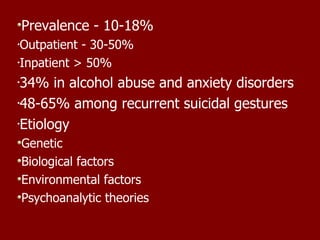 Prevalence - 10-18% Outpatient - 30-50%  Inpatient > 50% 34% in alcohol abuse and anxiety disorders 48-65% among recurrent suicidal gestures  Etiology Genetic Biological factors Environmental factors Psychoanalytic theories 