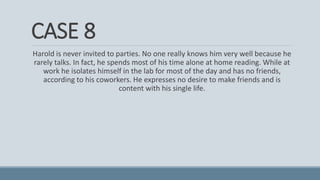 CASE 8
Harold is never invited to parties. No one really knows him very well because he
rarely talks. In fact, he spends most of his time alone at home reading. While at
work he isolates himself in the lab for most of the day and has no friends,
according to his coworkers. He expresses no desire to make friends and is
content with his single life.
 