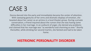 CASE 3
Donna danced into the party and immediately became the center of attention.
With sweeping gestures of her arms and dramatic displays of emotion, she
boasted about her career as an actress in a local theater group. During a private
conversation, a friend inquired about the rumors that she was having some
difficulties in her marriage. In an outburst of anger, she denied any problems
and claimed that her marriage was "as wonderful and charming as ever." Shortly
thereafter, while drinking her second martini, she fainted and had to be taken
home.
HISTRIONIC PERSONALITY DISORDER
 