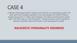 CASE 4
A 48-year-old company CEO is rushed to the ER after an automobile accident. He
does not let the residents operate on him and requests the Chief of Trauma
Surgery because he is "vital to the company." He makes several business phone
calls in the ER to stay on "top of his game.” During his phone calls he started to
become irate that none of the nurses were catering to his needs.
NACISSISTIC PERSONALITY DISORDER
 