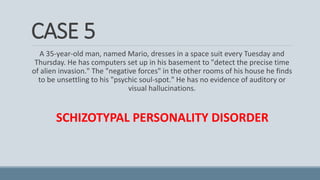 CASE 5
A 35-year-old man, named Mario, dresses in a space suit every Tuesday and
Thursday. He has computers set up in his basement to "detect the precise time
of alien invasion." The "negative forces" in the other rooms of his house he finds
to be unsettling to his "psychic soul-spot." He has no evidence of auditory or
visual hallucinations.
SCHIZOTYPAL PERSONALITY DISORDER
 