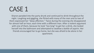 CASE 1
Sharon paraded into the party drunk and continued to drink throughout the
night. Laughing and giggling, she flirted with many of the men and to two of
them expressed her "deep affection." Twice during the evening she disappeared
for almost half an hour, each time with a different man. After a violent argument
with one of them, because he took "too long" to get her a drink, she locked
herself into the bathroom and attempted to swallow a bottle of aspirin. Her
friends encouraged her to go home, but she was afraid to be alone in her
apartment.
 