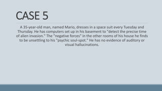 CASE 5
A 35-year-old man, named Mario, dresses in a space suit every Tuesday and
Thursday. He has computers set up in his basement to "detect the precise time
of alien invasion." The "negative forces" in the other rooms of his house he finds
to be unsettling to his "psychic soul-spot." He has no evidence of auditory or
visual hallucinations.
 