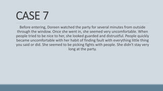 CASE 7
Before entering, Doreen watched the party for several minutes from outside
through the window. Once she went in, she seemed very uncomfortable. When
people tried to be nice to her, she looked guarded and distrustful. People quickly
became uncomfortable with her habit of finding fault with everything little thing
you said or did. She seemed to be picking fights with people. She didn't stay very
long at the party.
 