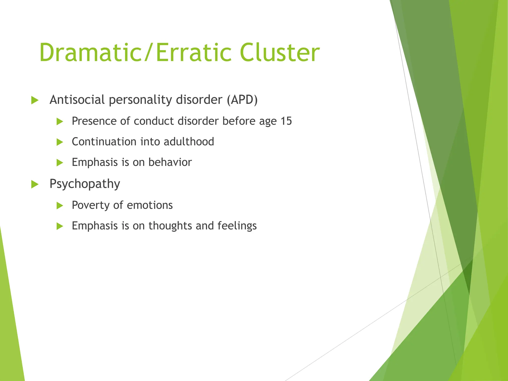 Dramatic/Erratic Cluster
 Antisocial personality disorder (APD)
 Presence of conduct disorder before age 15
 Continuation into adulthood
 Emphasis is on behavior
 Psychopathy
 Poverty of emotions
 Emphasis is on thoughts and feelings
 