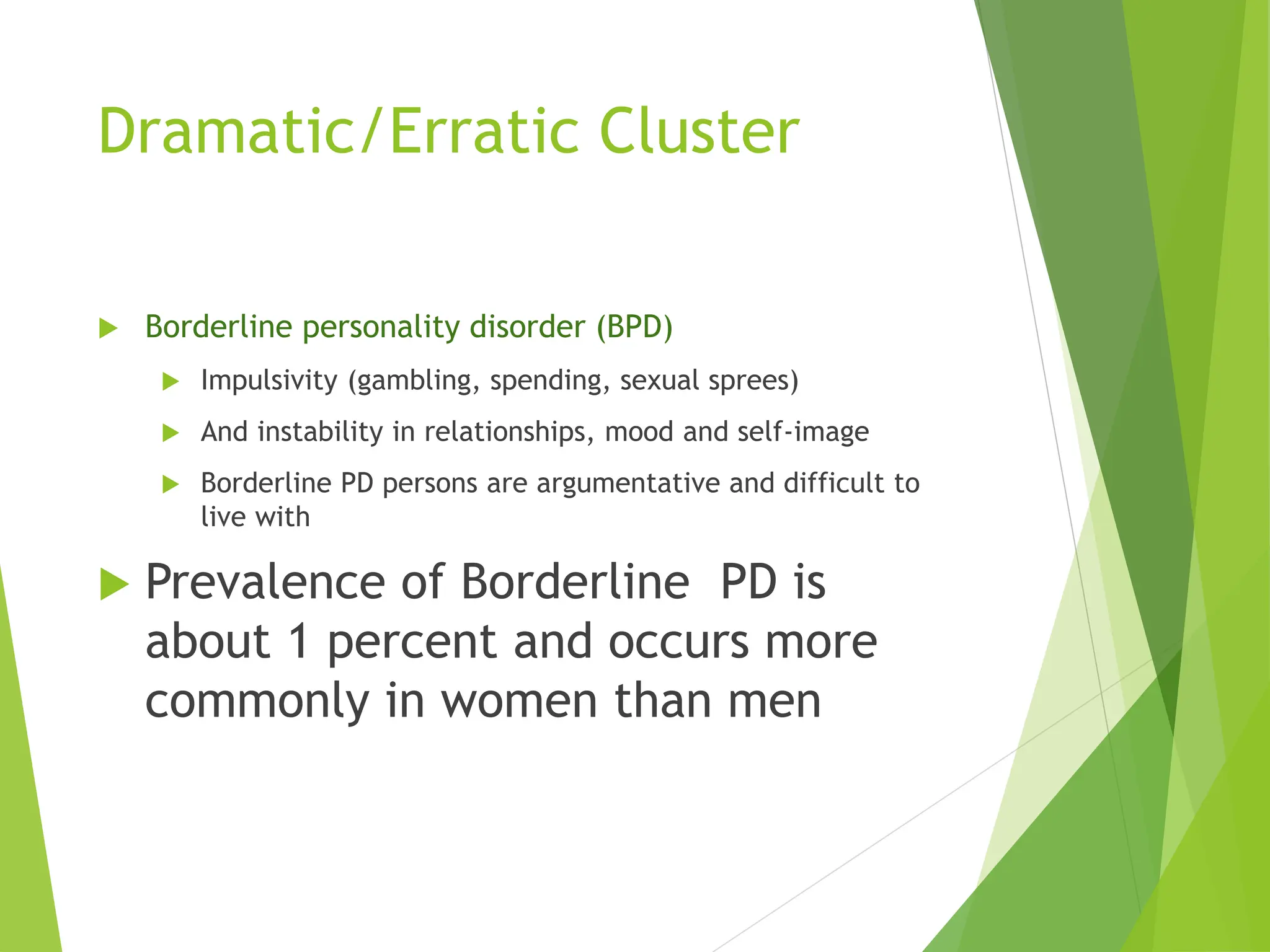 Dramatic/Erratic Cluster
 Borderline personality disorder (BPD)
 Impulsivity (gambling, spending, sexual sprees)
 And instability in relationships, mood and self-image
 Borderline PD persons are argumentative and difficult to
live with
 Prevalence of Borderline PD is
about 1 percent and occurs more
commonly in women than men
 