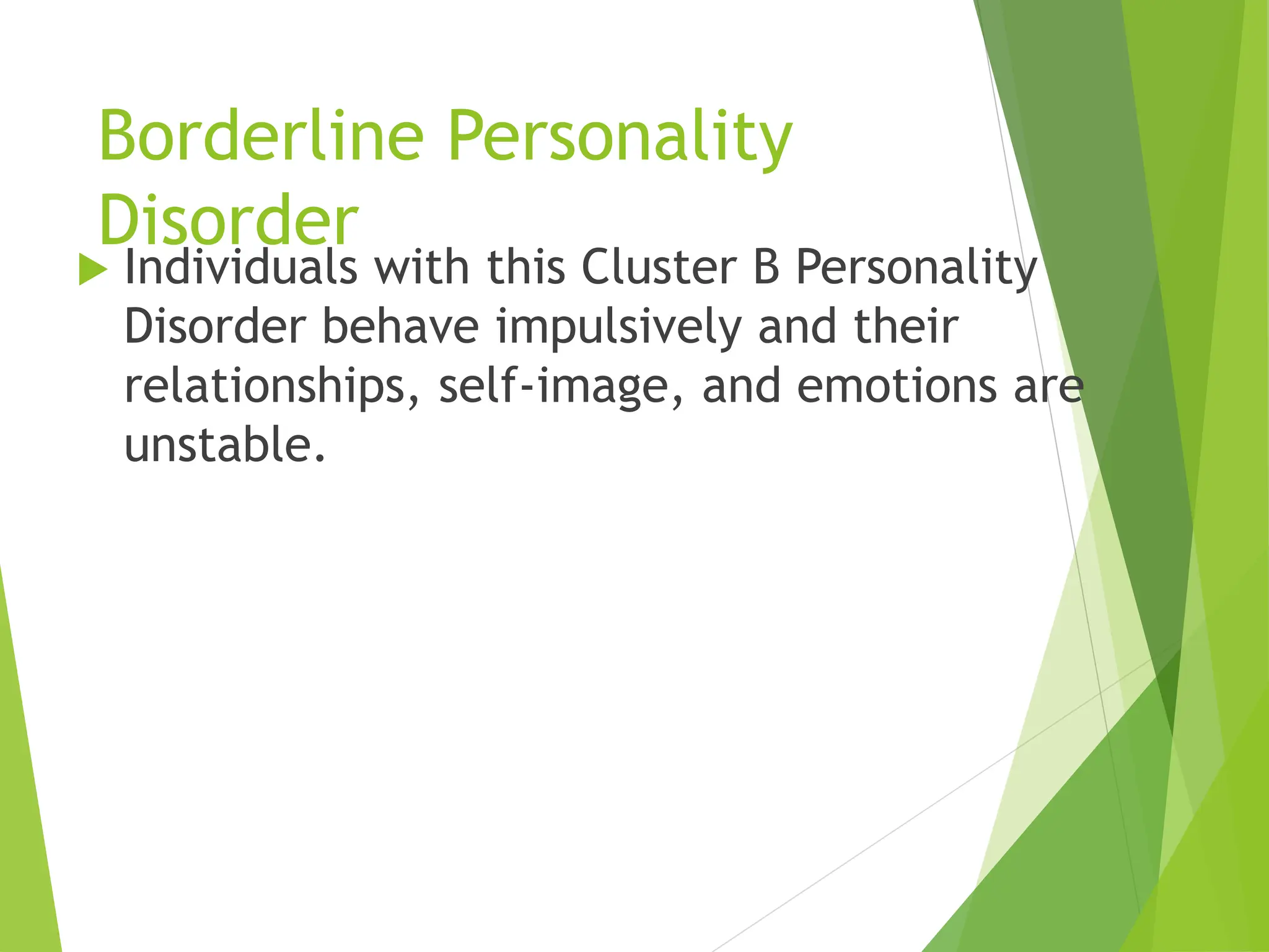 Borderline Personality
Disorder
 Individuals with this Cluster B Personality
Disorder behave impulsively and their
relationships, self-image, and emotions are
unstable.
 