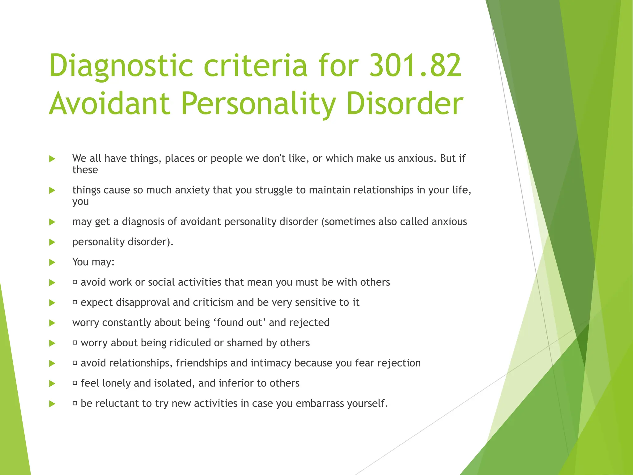 Diagnostic criteria for 301.82
Avoidant Personality Disorder
 We all have things, places or people we don't like, or which make us anxious. But if
these
 things cause so much anxiety that you struggle to maintain relationships in your life,
you
 may get a diagnosis of avoidant personality disorder (sometimes also called anxious
 personality disorder).
 You may:
 avoid work or social activities that mean you must be with others
 expect disapproval and criticism and be very sensitive to it
 worry constantly about being ‘found out’ and rejected
 worry about being ridiculed or shamed by others
 avoid relationships, friendships and intimacy because you fear rejection
 feel lonely and isolated, and inferior to others
 be reluctant to try new activities in case you embarrass yourself.
 