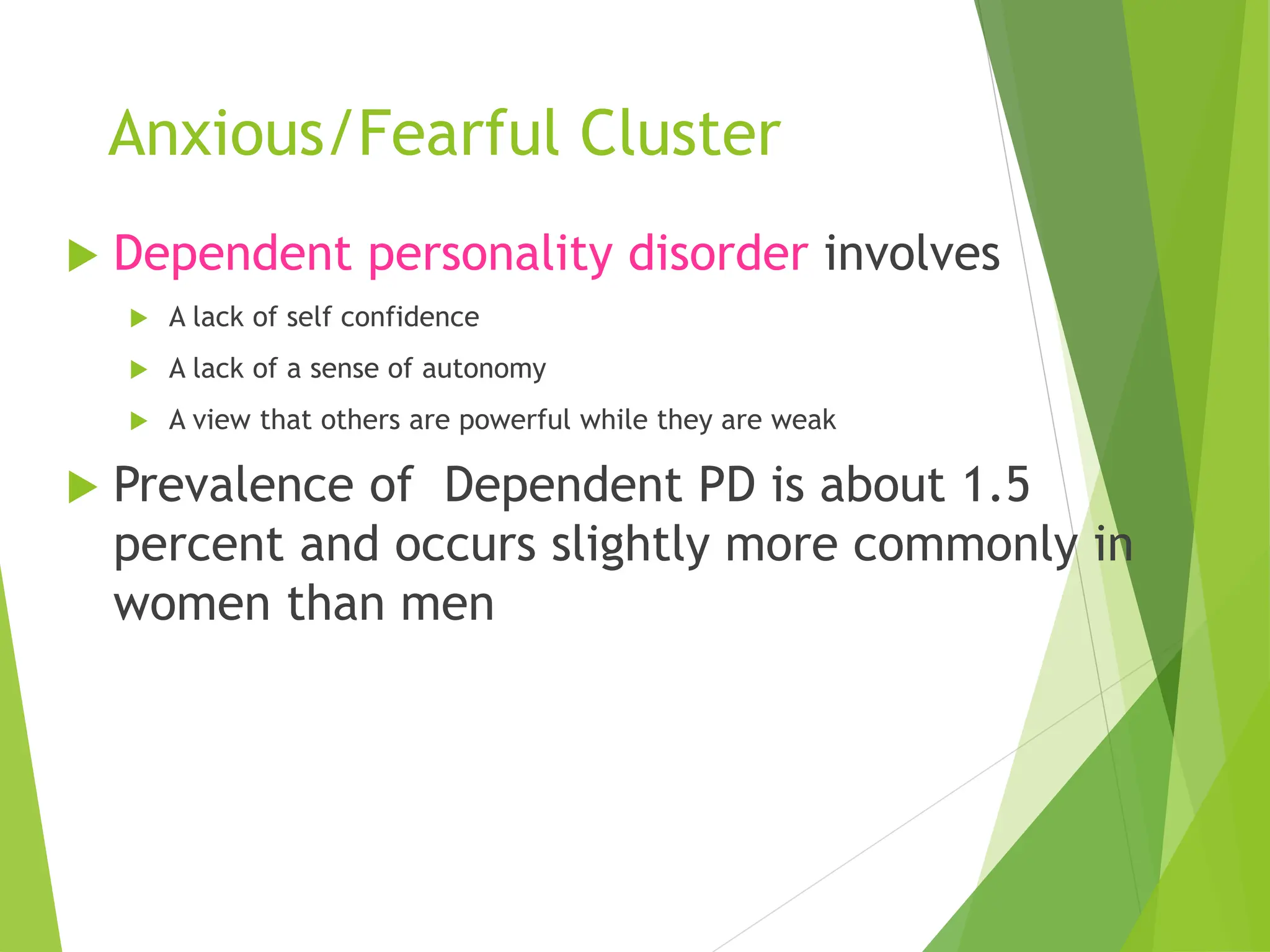 Anxious/Fearful Cluster
 Dependent personality disorder involves
 A lack of self confidence
 A lack of a sense of autonomy
 A view that others are powerful while they are weak
 Prevalence of Dependent PD is about 1.5
percent and occurs slightly more commonly in
women than men
 