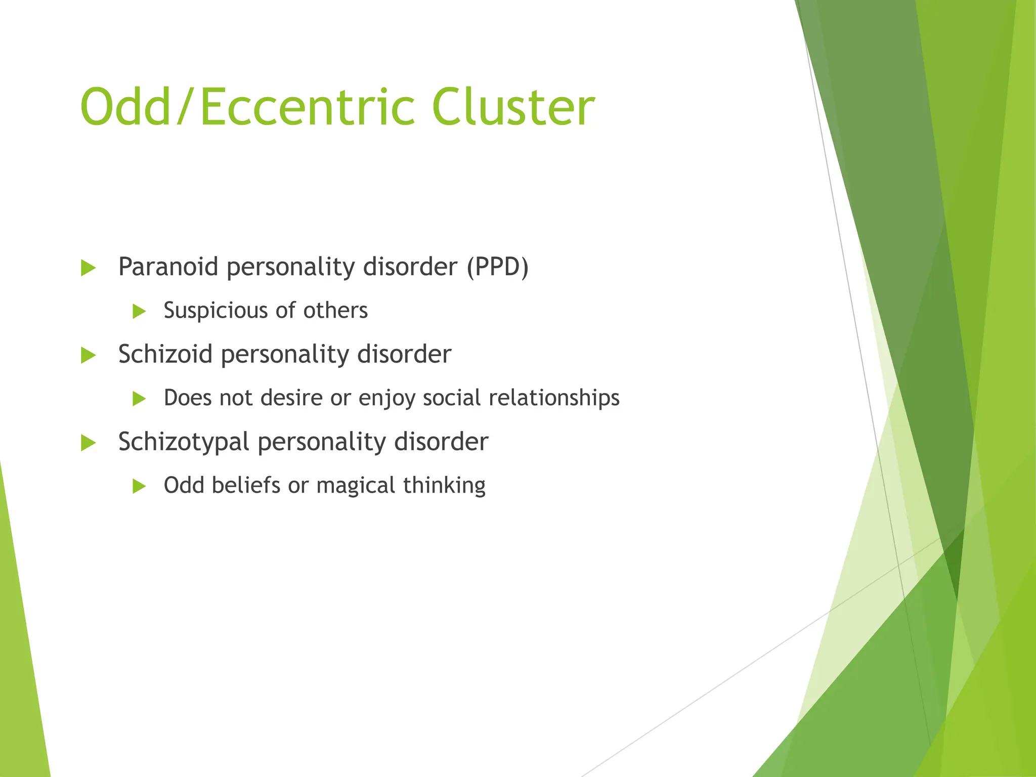 Odd/Eccentric Cluster
 Paranoid personality disorder (PPD)
 Suspicious of others
 Schizoid personality disorder
 Does not desire or enjoy social relationships
 Schizotypal personality disorder
 Odd beliefs or magical thinking
 