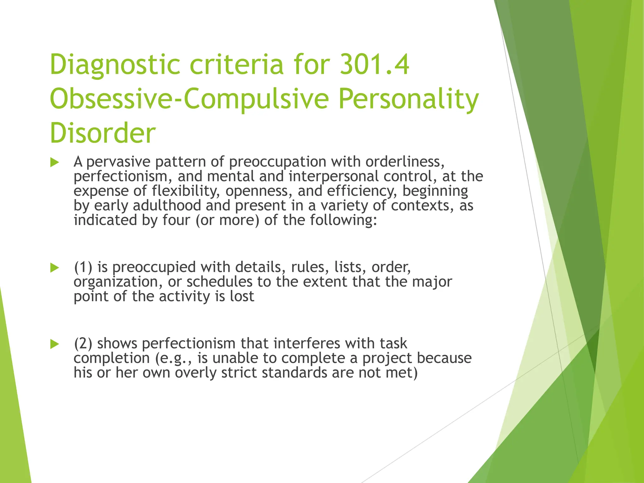 Diagnostic criteria for 301.4
Obsessive-Compulsive Personality
Disorder
 A pervasive pattern of preoccupation with orderliness,
perfectionism, and mental and interpersonal control, at the
expense of flexibility, openness, and efficiency, beginning
by early adulthood and present in a variety of contexts, as
indicated by four (or more) of the following:
 (1) is preoccupied with details, rules, lists, order,
organization, or schedules to the extent that the major
point of the activity is lost
 (2) shows perfectionism that interferes with task
completion (e.g., is unable to complete a project because
his or her own overly strict standards are not met)
 