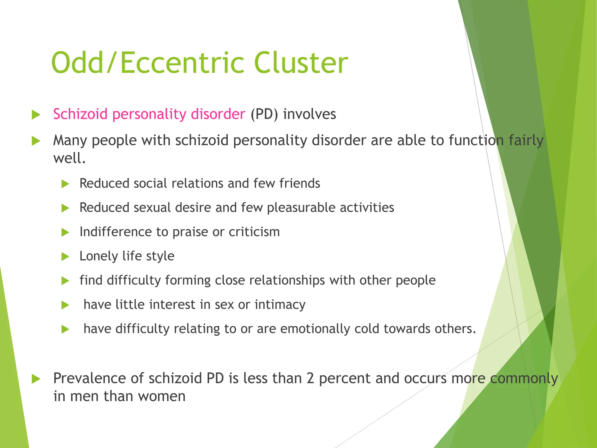 Odd/Eccentric Cluster
 Schizoid personality disorder (PD) involves
 Many people with schizoid personality disorder are able to function fairly
well.
 Reduced social relations and few friends
 Reduced sexual desire and few pleasurable activities
 Indifference to praise or criticism
 Lonely life style
 find difficulty forming close relationships with other people
 have little interest in sex or intimacy
 have difficulty relating to or are emotionally cold towards others.
 Prevalence of schizoid PD is less than 2 percent and occurs more commonly
in men than women
 