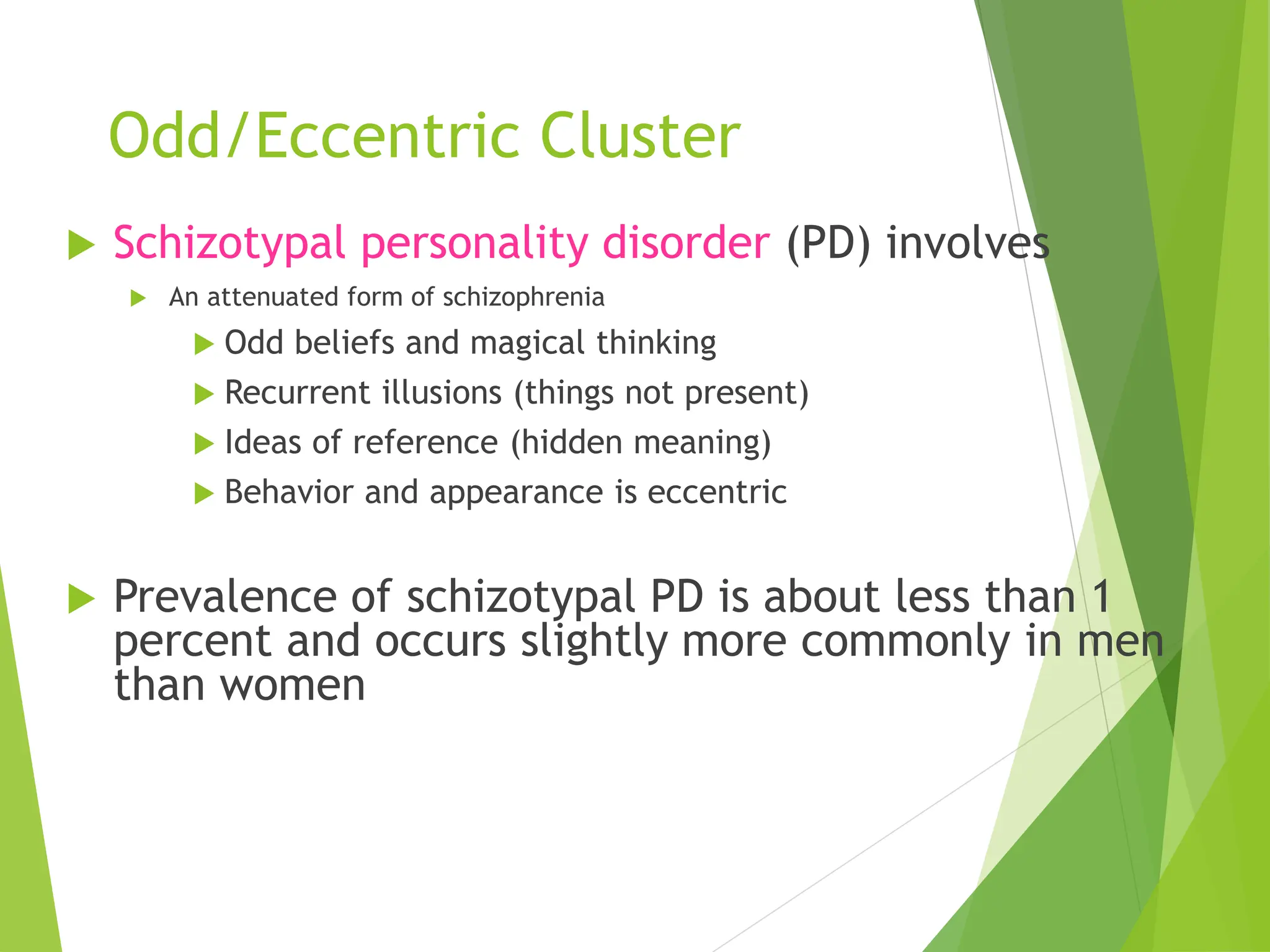 Odd/Eccentric Cluster
 Schizotypal personality disorder (PD) involves
 An attenuated form of schizophrenia
 Odd beliefs and magical thinking
 Recurrent illusions (things not present)
 Ideas of reference (hidden meaning)
 Behavior and appearance is eccentric
 Prevalence of schizotypal PD is about less than 1
percent and occurs slightly more commonly in men
than women
 