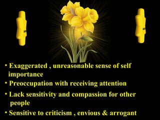 • Sensitive to criticism , envious & arrogantSensitive to criticism , envious & arrogant
• Exaggerated , unreasonable sense of selfExaggerated , unreasonable sense of self
importanceimportance
• Preoccupation with receiving attentionPreoccupation with receiving attention
• Lack sensitivity and compassion for otherLack sensitivity and compassion for other
peoplepeople
 