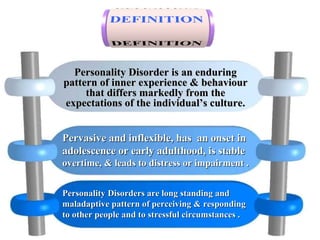 Personality Disorder is an enduringPersonality Disorder is an enduring
pattern of inner experience & behaviourpattern of inner experience & behaviour
that differs markedly from thethat differs markedly from the
expectations of the individual’s culture.expectations of the individual’s culture.
Pervasive and inflexible, has an onset inPervasive and inflexible, has an onset in
adolescence or early adulthood, is stableadolescence or early adulthood, is stable
overtime, & leads to distress or impairment .overtime, & leads to distress or impairment .
Personality Disorders are long standing andPersonality Disorders are long standing and
maladaptive pattern of perceiving & respondingmaladaptive pattern of perceiving & responding
to other people and to stressful circumstances .to other people and to stressful circumstances .
 