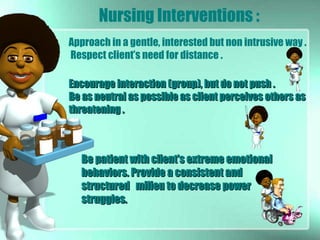 Be patient with client’s extreme emotionalBe patient with client’s extreme emotional
behaviors. Provide a consistent andbehaviors. Provide a consistent and
structured milieu to decrease powerstructured milieu to decrease power
struggles.struggles.
Encourage interaction (group), but do not push .Encourage interaction (group), but do not push .
Be as neutral as possible as client perceives others asBe as neutral as possible as client perceives others as
threatening .threatening .
Approach in a gentle, interested but non intrusive way .
Respect client’s need for distance .
Nursing Interventions :
 