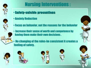 Nursing Interventions :
• Safety-suicide precautionsSafety-suicide precautions
• Anxiety Reduction
• Focus on behavior, not the reasons for the behavior
• No changing of the rules-be consistent it creates a
feeling of safety .
• Increase their sense of worth and competence by
having them make their own decisions .
 