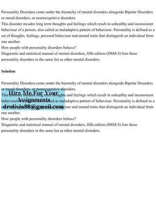 Personality Disorders come under the hierarchy of mental disorders alongside Bipolar Disorders
or mood disorders, or neurocognitive disorders.
This disorder incudes long term thoughts and feelings which result in unhealthy and inconsistent
behaviour of a person, also called as maladaptive pattern of behaviour. Personality is defined as a
set of thoughts, feelings, personal behaviour and mental traits that distinguish an individual from
one another.
How people with personality disorders behave?
Diagnostic and statistical manual of mental disorders, fifth edition (DSM-5) lists these
personality disorders in the same list as other mental disorders.
Solution
Personality Disorders come under the hierarchy of mental disorders alongside Bipolar Disorders
or mood disorders, or neurocognitive disorders.
This disorder incudes long term thoughts and feelings which result in unhealthy and inconsistent
behaviour of a person, also called as maladaptive pattern of behaviour. Personality is defined as a
set of thoughts, feelings, personal behaviour and mental traits that distinguish an individual from
one another.
How people with personality disorders behave?
Diagnostic and statistical manual of mental disorders, fifth edition (DSM-5) lists these
personality disorders in the same list as other mental disorders.
 