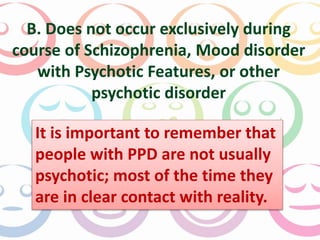 B. Does not occur exclusively during 
course of Schizophrenia, Mood disorder 
with Psychotic Features, or other 
psychotic disorder 
It is important to remember that 
people with PPD are not usually 
psychotic; most of the time they 
are in clear contact with reality. 
 