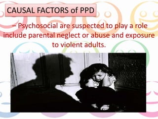 CAUSAL FACTORS of PPD 
– Psychosocial are suspected to play a role 
include parental neglect or abuse and exposure 
to violent adults. 
 