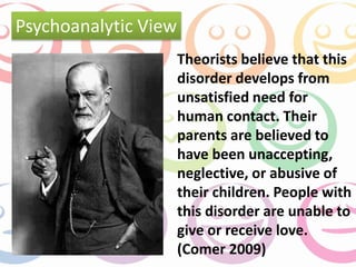 Theorists believe that this 
disorder develops from 
unsatisfied need for 
human contact. Their 
parents are believed to 
have been unaccepting, 
neglective, or abusive of 
their children. People with 
this disorder are unable to 
give or receive love. 
(Comer 2009) 
Psychoanalytic View 
 