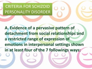 CRITERIA FOR SCHIZOID 
PERSONALITY DISORDER 
A. Evidence of a pervasive pattern of 
detachment from social relationships and 
a restricted range of expression of 
emotions in interpersonal settings shown 
in at least four of the 7 followings ways: 
 