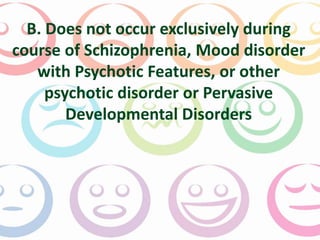 B. Does not occur exclusively during 
course of Schizophrenia, Mood disorder 
with Psychotic Features, or other 
psychotic disorder or Pervasive 
Developmental Disorders 
 