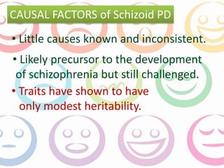 CAUSAL FACTORS of Schizoid PD 
• Little causes known and inconsistent. 
• Likely precursor to the development 
of schizophrenia but still challenged. 
• Traits have shown to have 
only modest heritability. 
 