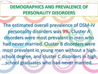 DEMOGRAPHICS AND PREVALENCE OF 
PERSONALITY DISORDERS 
The estimated overall prevalence of DSM-IV 
personality disorders was 9%. Cluster A 
disorders were most prevalent in men who 
had never married. Cluster B disorders were 
most prevalent in young men without a high 
school degree, and cluster C disorders in high 
school graduates who had never married. 
 