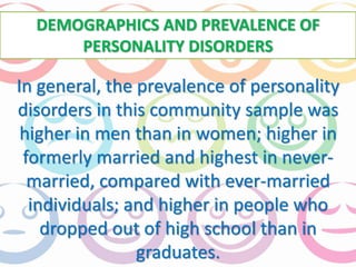 DEMOGRAPHICS AND PREVALENCE OF 
PERSONALITY DISORDERS 
In general, the prevalence of personality 
disorders in this community sample was 
higher in men than in women; higher in 
formerly married and highest in never-married, 
compared with ever-married 
individuals; and higher in people who 
dropped out of high school than in 
graduates. 
 