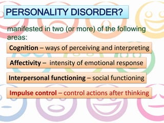 PERSONALITY DISORDER? 
manifested in two (or more) of the following 
areas: 
Cognition – ways of perceiving and interpreting 
Affectivity – intensity of emotional response 
Interpersonal functioning – social functioning 
Impulse control – control actions after thinking 
 