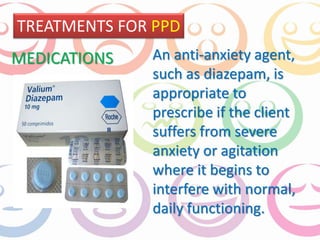TREATMENTS FOR PPD 
An anti-anxiety agent, 
such as diazepam, is 
appropriate to 
prescribe if the client 
suffers from severe 
anxiety or agitation 
where it begins to 
interfere with normal, 
daily functioning. 
MEDICATIONS 
 