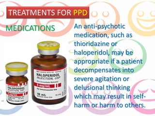 TREATMENTS FOR PPD 
An anti-psychotic 
medication, such as 
thioridazine or 
haloperidol, may be 
appropriate if a patient 
decompensates into 
severe agitation or 
delusional thinking 
which may result in self-harm 
or harm to others. 
MEDICATIONS 
 