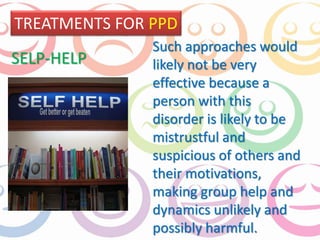 TREATMENTS FOR PPD 
Such approaches would 
likely not be very 
effective because a 
person with this 
disorder is likely to be 
mistrustful and 
suspicious of others and 
their motivations, 
making group help and 
dynamics unlikely and 
possibly harmful. 
SELP-HELP 
 
