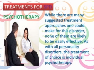 TREATMENTS FOR SPD 
While there are many 
suggested treatment 
approaches one could 
make for this disorder, 
none of them are likely 
to be easily effective. As 
with all personality 
disorders, the treatment 
of choice is individual 
psychotherapy. 
PSYCHOTHERAPY 
 