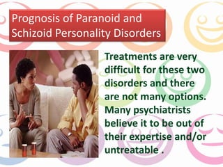 Prognosis of Paranoid and 
Schizoid Personality Disorders 
Treatments are very 
difficult for these two 
disorders and there 
are not many options. 
Many psychiatrists 
believe it to be out of 
their expertise and/or 
untreatable . 
 