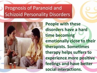 Prognosis of Paranoid and 
Schizoid Personality Disorders 
People with these 
disorders have a hard 
time becoming 
emotionally close to their 
therapists. Sometimes 
therapy helps suffers to 
experience more positive 
feelings and have better 
social interactions. 
 