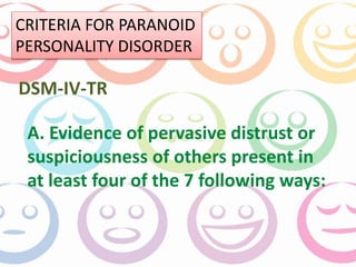 CRITERIA FOR PARANOID 
PERSONALITY DISORDER 
DSM-IV-TR 
A. Evidence of pervasive distrust or 
suspiciousness of others present in 
at least four of the 7 following ways: 
 