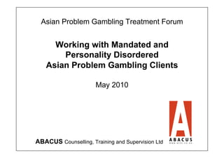 Asian Problem Gambling Treatment Forum


     Working with Mandated and
       Personality Disordered
   Asian Problem Gambling Clients

                      May 2010




ABACUS Counselling, Training and Supervision Ltd
 