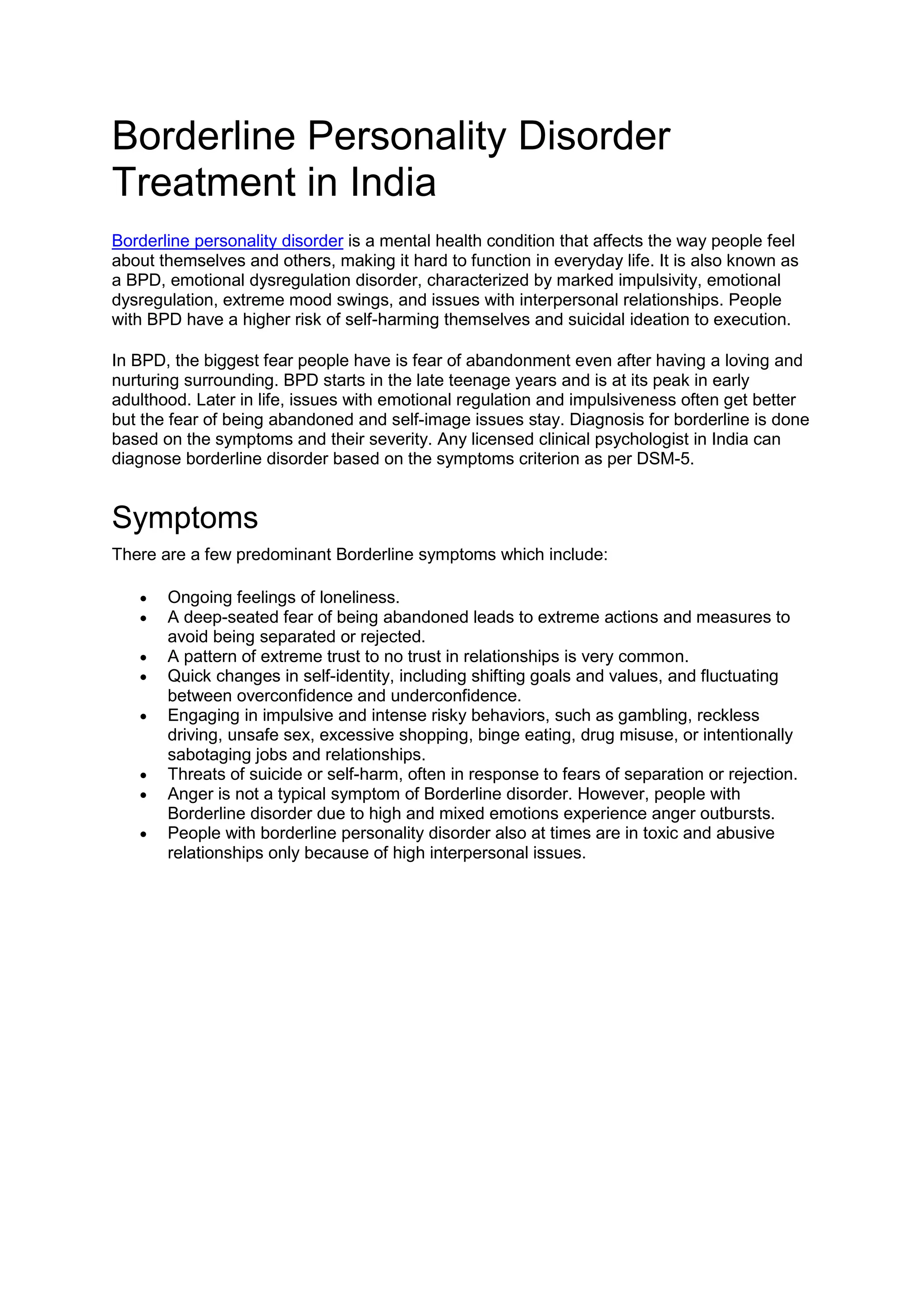 Borderline Personality Disorder
Treatment in India
Borderline personality disorder is a mental health condition that affects the way people feel
about themselves and others, making it hard to function in everyday life. It is also known as
a BPD, emotional dysregulation disorder, characterized by marked impulsivity, emotional
dysregulation, extreme mood swings, and issues with interpersonal relationships. People
with BPD have a higher risk of self-harming themselves and suicidal ideation to execution.
In BPD, the biggest fear people have is fear of abandonment even after having a loving and
nurturing surrounding. BPD starts in the late teenage years and is at its peak in early
adulthood. Later in life, issues with emotional regulation and impulsiveness often get better
but the fear of being abandoned and self-image issues stay. Diagnosis for borderline is done
based on the symptoms and their severity. Any licensed clinical psychologist in India can
diagnose borderline disorder based on the symptoms criterion as per DSM-5.
Symptoms
There are a few predominant Borderline symptoms which include:
 Ongoing feelings of loneliness.
 A deep-seated fear of being abandoned leads to extreme actions and measures to
avoid being separated or rejected.
 A pattern of extreme trust to no trust in relationships is very common.
 Quick changes in self-identity, including shifting goals and values, and fluctuating
between overconfidence and underconfidence.
 Engaging in impulsive and intense risky behaviors, such as gambling, reckless
driving, unsafe sex, excessive shopping, binge eating, drug misuse, or intentionally
sabotaging jobs and relationships.
 Threats of suicide or self-harm, often in response to fears of separation or rejection.
 Anger is not a typical symptom of Borderline disorder. However, people with
Borderline disorder due to high and mixed emotions experience anger outbursts.
 People with borderline personality disorder also at times are in toxic and abusive
relationships only because of high interpersonal issues.
 