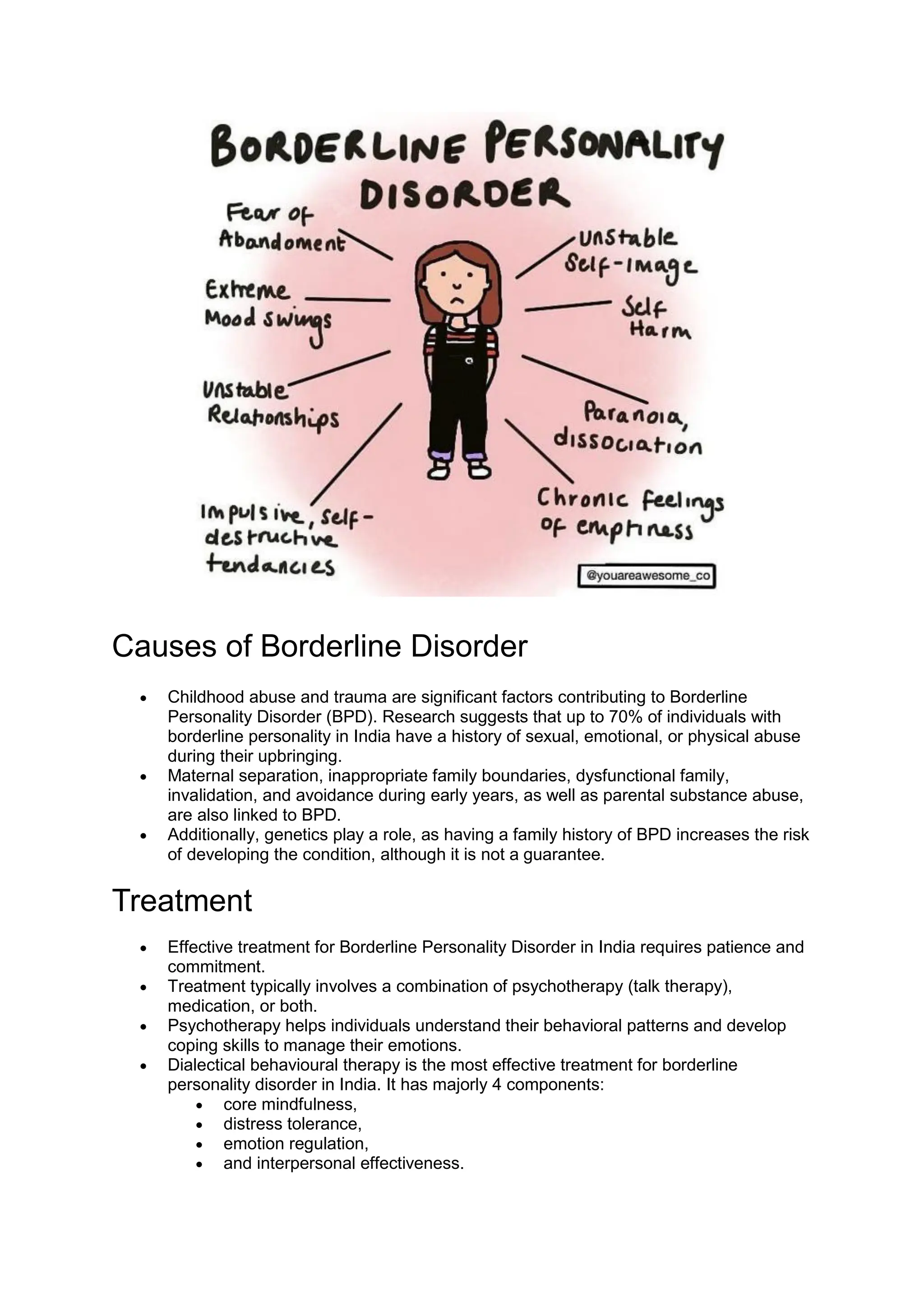 Causes of Borderline Disorder
 Childhood abuse and trauma are significant factors contributing to Borderline
Personality Disorder (BPD). Research suggests that up to 70% of individuals with
borderline personality in India have a history of sexual, emotional, or physical abuse
during their upbringing.
 Maternal separation, inappropriate family boundaries, dysfunctional family,
invalidation, and avoidance during early years, as well as parental substance abuse,
are also linked to BPD.
 Additionally, genetics play a role, as having a family history of BPD increases the risk
of developing the condition, although it is not a guarantee.
Treatment
 Effective treatment for Borderline Personality Disorder in India requires patience and
commitment.
 Treatment typically involves a combination of psychotherapy (talk therapy),
medication, or both.
 Psychotherapy helps individuals understand their behavioral patterns and develop
coping skills to manage their emotions.
 Dialectical behavioural therapy is the most effective treatment for borderline
personality disorder in India. It has majorly 4 components:
 core mindfulness,
 distress tolerance,
 emotion regulation,
 and interpersonal effectiveness.
 
