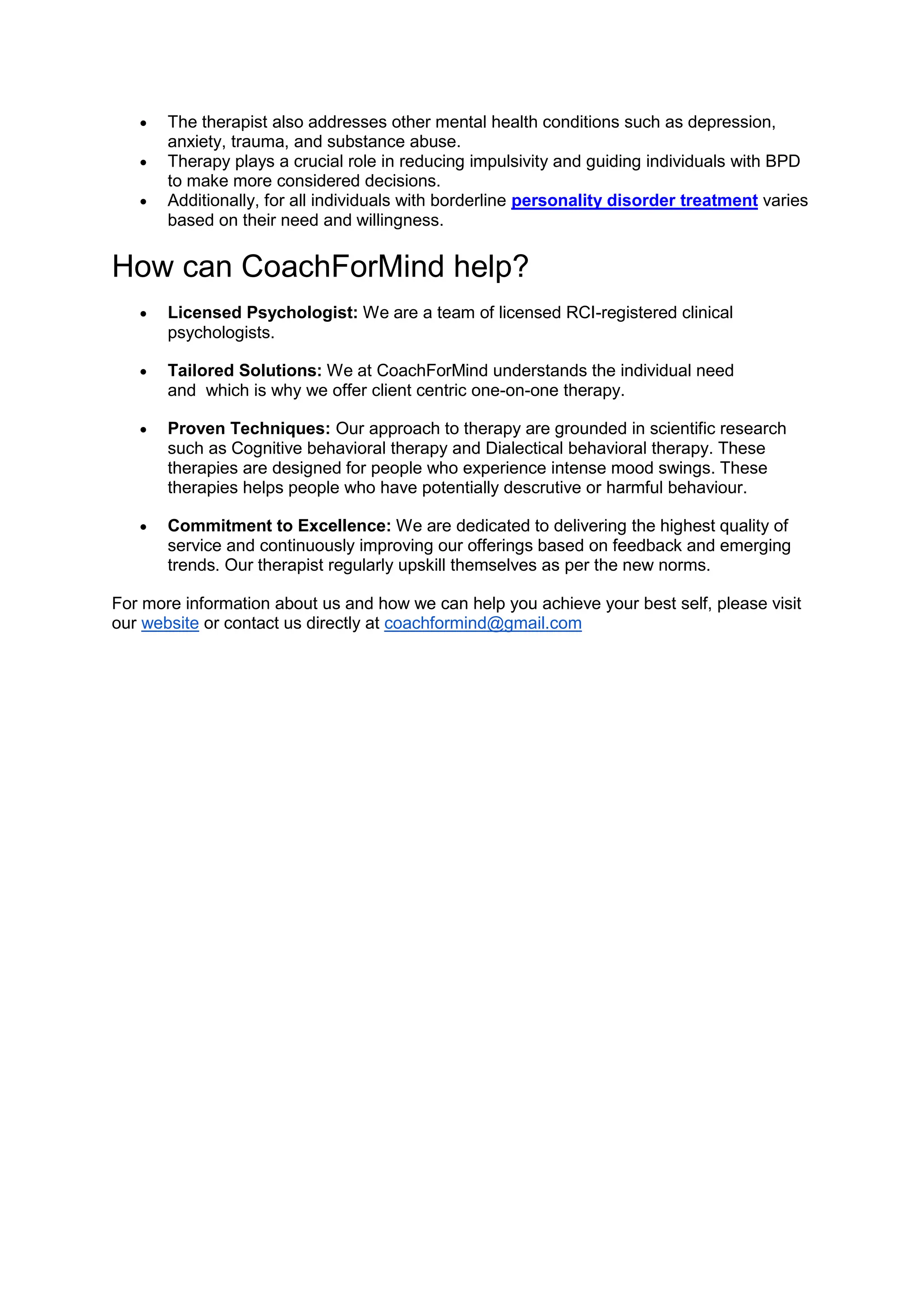  The therapist also addresses other mental health conditions such as depression,
anxiety, trauma, and substance abuse.
 Therapy plays a crucial role in reducing impulsivity and guiding individuals with BPD
to make more considered decisions.
 Additionally, for all individuals with borderline personality disorder treatment varies
based on their need and willingness.
How can CoachForMind help?
 Licensed Psychologist: We are a team of licensed RCI-registered clinical
psychologists.
 Tailored Solutions: We at CoachForMind understands the individual need
and which is why we offer client centric one-on-one therapy.
 Proven Techniques: Our approach to therapy are grounded in scientific research
such as Cognitive behavioral therapy and Dialectical behavioral therapy. These
therapies are designed for people who experience intense mood swings. These
therapies helps people who have potentially descrutive or harmful behaviour.
 Commitment to Excellence: We are dedicated to delivering the highest quality of
service and continuously improving our offerings based on feedback and emerging
trends. Our therapist regularly upskill themselves as per the new norms.
For more information about us and how we can help you achieve your best self, please visit
our website or contact us directly at coachformind@gmail.com
 