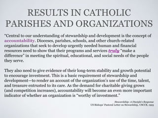 RESULTS IN CATHOLIC
PARISHES AND ORGANIZATIONS
“Central to our understanding of stewardship and development is the concept of
accountability. Dioceses, parishes, schools, and other church-related
organizations that seek to develop urgently needed human and financial
resources need to show that their programs and services truly “make a
difference” in meeting the spiritual, educational, and social needs of the people
they serve.
They also need to give evidence of their long-term stability and growth potential
to encourage investment. This is a basic requirement of stewardship and
development—to render an account of the organization’s use of the time, talent,
and treasure entrusted to its care. As the demand for charitable giving grows
(and competition increases), accountability will become an even more important
indicator of whether an organization is “worthy of investment.”
Stewardship: A Disciple’s Response
US Bishops’ Pastoral Letter on Stewardship, USCCB, 1993
 