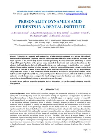 ISSN 2349-7831
International Journal of Recent Research in Social Sciences and Humanities (IJRRSSH)
Vol. 2, Issue 1, pp: (54-57), Month: January - March 2015, Available at: www.paperpublications.org
Page | 54
Paper Publications
PERSONALITY DYNAMICS AMID
STUDENTS IN A DENTAL INSTITUTE
Dr. Poonam Tomar1
, Dr. Kuldeep Singh Rana2
, Dr. Binu Santha3
, Dr.Vidhatri Tiwari S4
,
Dr. Ruchika Gupta5
, Dr. Priyanka Choudaha6
1
Post Graduate student, 3,5
Post Graduate student, 4
M.D.S., Senior Lecturer, Department of Public Health Dentistry,
People’s Dental Academy, People’s University, Bhopal, M.P., India
2,6
Post Graduate student, Department of Conservative Dentistry and Endodontics, People’s Dental Academy,
People’s University, Bhopal, M.P., India
Abstract: Personality is a dynamic and organized set of characteristics possessed by a person that uniquely
influences their environment, cognition, emotions, motivations and behavioral science in various situations. The
major objective of the present study was to assess the personality dynamics of students who belong to Dental
college of Bhopal. Population of the present study included all female and male students (hostellers and day
scholars) studying in Peoples University, Bhopal. For the present study students of dental college were randomly
selected. Simple random sampling technique was used to select the sample of 200 students with age ranging from
19 years to 30 years out of which 50 male and 50 female students were selected among the day scholars of the
college and same number of male and female students from hostel. Gender wise analysis indicated that female
students exhibited high vulnerability for Anxiety and Depression than male students, while male students exhibited
inclination towards Extraversion as compared to female college students. On the other hand both type of students
presented same levels of Conscientiousness, Agreeableness, and Openness.
Keywords: Dental students, personality dynamics, anxiety, depression, extraversion, conscientiousness, agreeable
ness, openness.
1. INTRODUCTION
Personality Dynamics means the individual is confident, energetic and independent. Personality of an individual is an
identity that is molded by many factors i.e., socialization, training, life experiences, social perception and education
Human Dynamics based on the psychological, affection and the bodily aspect of an organism, which are of comparable
significance and worth, proved that some people are psychologically, expressively and bodily centered, possessing extra
or less intellectual qualities, sympathetic, skilful or talented.1
Personality dynamic in general is comprised of major
dimensions such as the process of learning; the way problem is solved and the way communication skill are utilized.
Human Dynamics based on the psychology, affection and the bodily aspect of an organism, are of comparable
significance and worth. An individual’s behavior is not predetermined; rather it is based on his preferences. Education has
three factors, the material which is planned to learn, environmental condition and subjects readiness.2
Student residing in
hostel come across many people of different states and sometimes with the same person in different situations or
conditions, hence becoming an edifying pasture for them. Therefore, they tend to be straight forward, live an
independent, joyful life reaching absolute maturity at an early age. Investigations depict the special effect of boarding
schools on teenagers as suffering from social impairment and mood disorder. Though boarding school administrations at
present have taken measures in terms of altering the prevailing environment, which proved to be helpful to lessen the rate
of disordered personality among the students, but in the long run it is difficult to eliminate the adverse effect of boarding
school.3
 