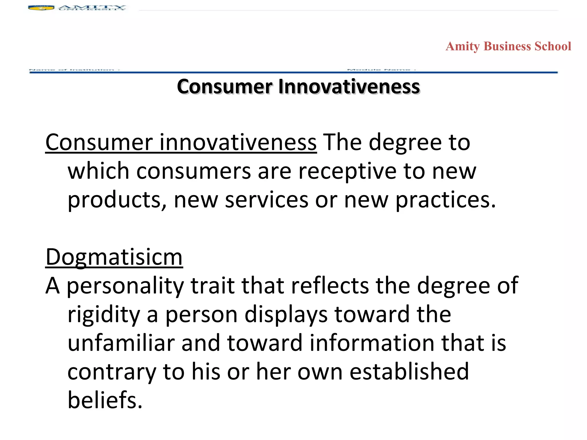 Consumer Innovativeness Consumer innovativeness  The degree to which consumers are receptive to new products, new services or new practices. Dogmatisicm A personality trait that reflects the degree of rigidity a person displays toward the unfamiliar and toward information that is contrary to his or her own established beliefs.  